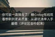 你可能一直搞反了：糖心vlog在线观看想刷到更高质量：从避坑清单入手最稳（评论区会吵起来）