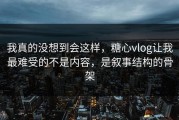 我真的没想到会这样，糖心vlog让我最难受的不是内容，是叙事结构的骨架