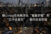 糖心vlog在线教学从“看着舒服”到“忍不住看完”，差的就是剪辑