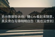后台数据告诉你：糖心tv看起来随意，其实旁白写得明明白白（我也没想到）