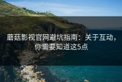 蘑菇影视官网避坑指南：关于互动，你需要知道这5点