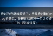 我以为我早就看透了，结果我对糖心vlog的偏见，是被体验差异一句话打碎的（别被误导）