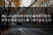 糖心vlog在线教学新手最容易犯的错：把评论情绪当成小事（细节决定一切）