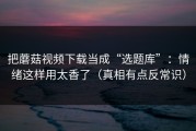 把蘑菇视频下载当成“选题库”：情绪这样用太香了（真相有点反常识）