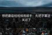 想把蘑菇短视频用顺手：先把字幕这关过了