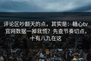 评论区吵翻天的点，其实是：糖心tv官网数据一掉就慌？先查节奏切点，十有八九在这