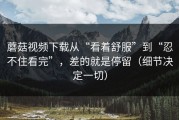 蘑菇视频下载从“看着舒服”到“忍不住看完”，差的就是停留（细节决定一切）
