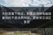 先别急着下结论，刷蘑菇视频电脑版最怕的不是浪费时间，是被常见误区拿捏