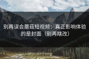 别再误会蘑菇短视频：真正影响体验的是封面（别再瞎改）