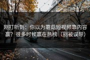 刚打听到：你以为蘑菇短视频靠内容赢？很多时候赢在热榜（别被误导）