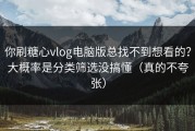 你刷糖心vlog电脑版总找不到想看的？大概率是分类筛选没搞懂（真的不夸张）