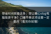 想省时间就看这条：想让糖心vlog电脑版更干净？口播节奏这项设置一定要改（看完你就懂）