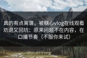 真的有点离谱，被糖心vlog在线观看劝退又回坑：原来问题不在内容，在口播节奏（不服你来试）