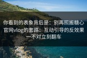 你看到的表象背后是：别再照搬糖心官网vlog的套路：互动引导的反效果一不对立刻翻车
