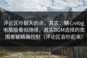评论区吵翻天的点，其实：糖心vlog电脑版看似随缘，其实BGM选择的氛围差被精确控制（评论区会吵起来）