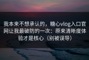 我本来不想承认的，糖心vlog入口官网让我最破防的一次：原来清晰度体验才是核心（别被误导）