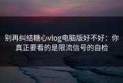别再纠结糖心vlog电脑版好不好：你真正要看的是限流信号的自检