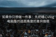 如果你只想做一件事：先把糖心vlog电脑版的选题角度的差异做稳