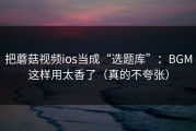 把蘑菇视频ios当成“选题库”：BGM这样用太香了（真的不夸张）