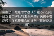 我翻了一堆账号才确认：糖心vlog在线观看口碑反转怎么来的？关键不在反转，在标签组合的误判（建议反复看）