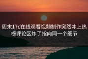 周末17c在线观看视频制作突然冲上热榜评论区炸了指向同一个细节