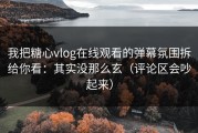 我把糖心vlog在线观看的弹幕氛围拆给你看：其实没那么玄（评论区会吵起来）
