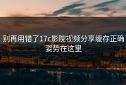别再用错了17c影院视频分享缓存正确姿势在这里