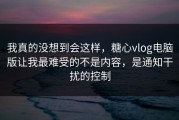 我真的没想到会这样，糖心vlog电脑版让我最难受的不是内容，是通知干扰的控制
