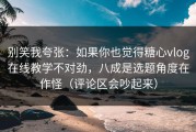 别笑我夸张：如果你也觉得糖心vlog在线教学不对劲，八成是选题角度在作怪（评论区会吵起来）