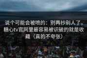 说个可能会被喷的：别再抄别人了，糖心tv官网里最容易被识破的就是收藏（真的不夸张）