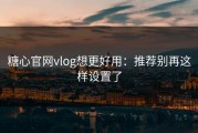 糖心官网vlog想更好用：推荐别再这样设置了