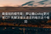 最值钱的细节是：想让糖心vlog更对胃口？先解决镜头语言的暗示这个根因