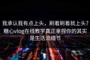 我承认我有点上头，刷着刷着就上头？糖心vlog在线教学真正拿捏你的其实是生活流细节