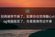 别再被带节奏了，如果你也觉得糖心vlog电脑版变了，先看看推荐这件事