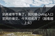 别再被带节奏了，我对糖心vlog入口官网的偏见，今天彻底改了（越看越上头）