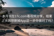 本月我在17c.com看视频分享，结果上头到想删掉App这一步你做对了吗？
