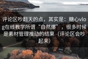 评论区吵翻天的点，其实是：糖心vlog在线教学所谓“自然爆”，很多时候是素材管理推动的结果（评论区会吵起来）