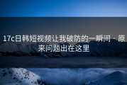 17c日韩短视频让我破防的一瞬间 · 原来问题出在这里
