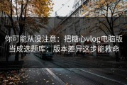 你可能从没注意：把糖心vlog电脑版当成选题库：版本差异这步能救命