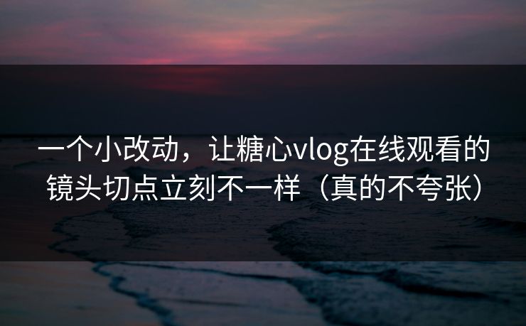 一个小改动，让糖心vlog在线观看的镜头切点立刻不一样（真的不夸张）
