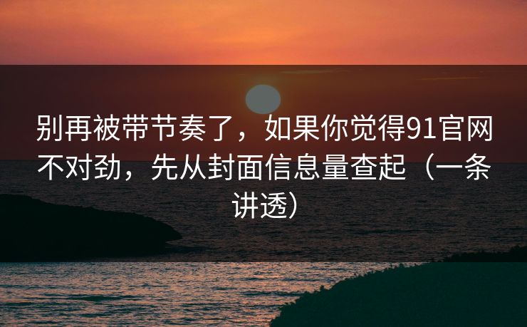 别再被带节奏了，如果你觉得91官网不对劲，先从封面信息量查起（一条讲透）