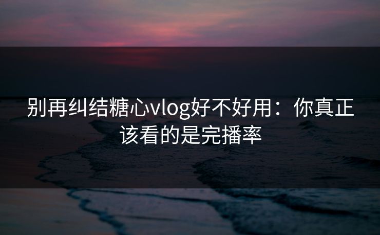 别再纠结糖心vlog好不好用：你真正该看的是完播率