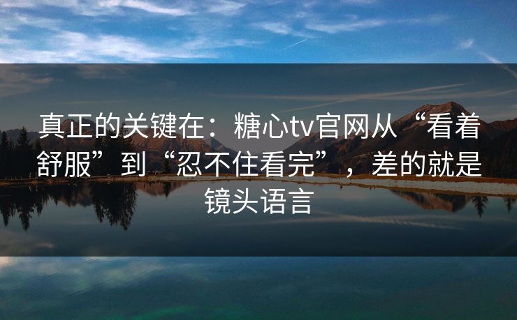 真正的关键在：糖心tv官网从“看着舒服”到“忍不住看完”，差的就是镜头语言