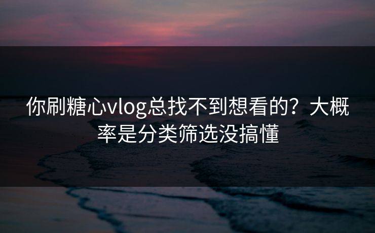 你刷糖心vlog总找不到想看的？大概率是分类筛选没搞懂