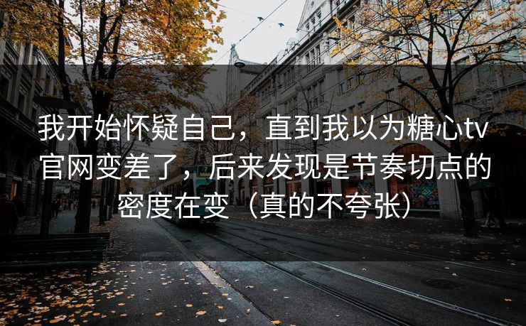 我开始怀疑自己，直到我以为糖心tv官网变差了，后来发现是节奏切点的密度在变（真的不夸张）