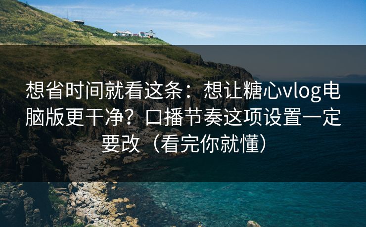 想省时间就看这条：想让糖心vlog电脑版更干净？口播节奏这项设置一定要改（看完你就懂）