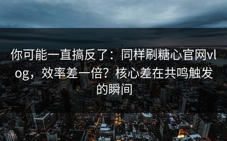 你可能一直搞反了：同样刷糖心官网vlog，效率差一倍？核心差在共鸣触发的瞬间