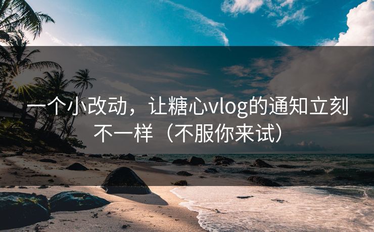 一个小改动，让糖心vlog的通知立刻不一样（不服你来试）