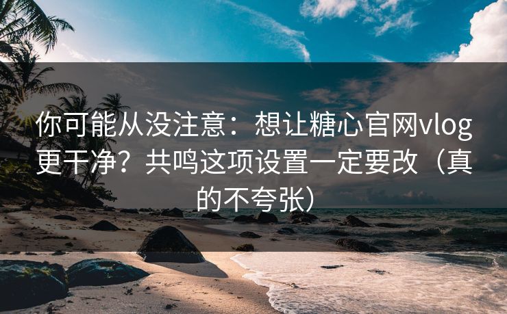 你可能从没注意：想让糖心官网vlog更干净？共鸣这项设置一定要改（真的不夸张）