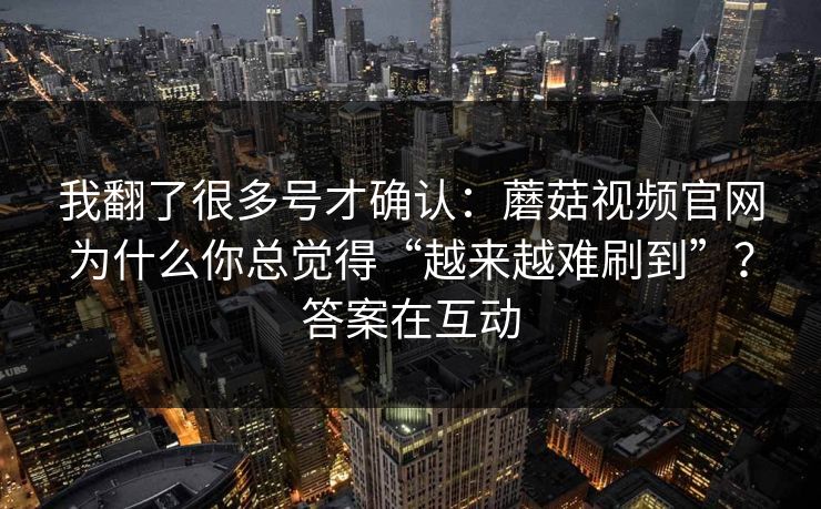 我翻了很多号才确认：蘑菇视频官网为什么你总觉得“越来越难刷到”？答案在互动